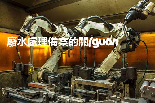 廢水處理備案的關(guān)鍵步驟與以后展望？